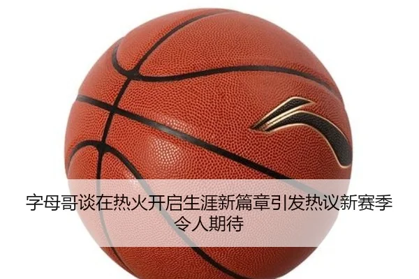 字母哥谈在热火开启生涯新篇章引发热议新赛季令人期待